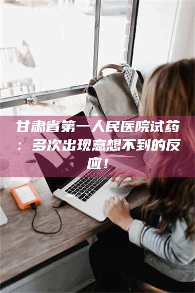 甘肃省第一人民医院试药：多次出现意想不到的反应！ 第1张