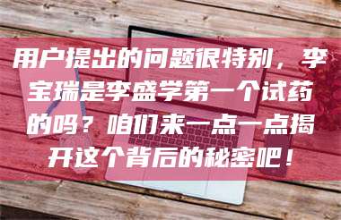 甘肃用户提出的问题很特别，李宝瑞是李盛学第一个试药的吗？咱们来一点一点揭开这个背后的秘密吧！ 第1张