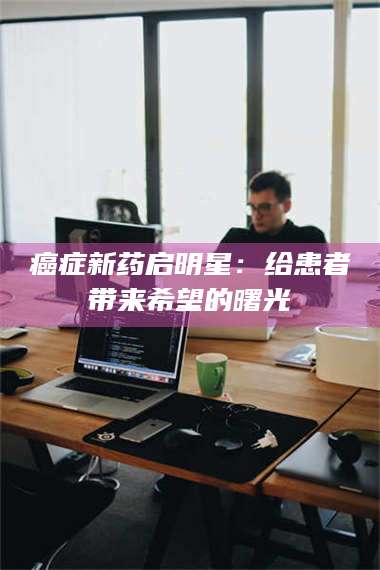 甘肃***新药启明星：给患者带来希望的曙光 第1张