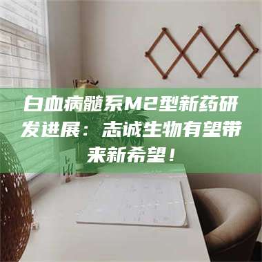 甘肃白血病髓系M2型新药研发进展:志诚生物有望带来新希望! 第1张 甘肃白血病髓系M2型新药研发进展:志诚生物有望带来新希望! 第1张