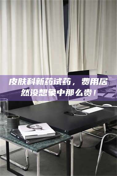 甘肃皮肤科新药试药,费用居然没想象中那么贵! 第1张 甘肃皮肤科新药试药,费用居然没想象中那么贵! 第1张