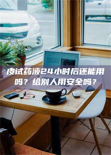 甘肃皮试药液24小时后还能用吗？给别人用安全吗？ 第1张