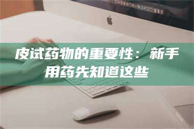 甘肃皮试药物的重要性：新手用药先知道这些 第1张