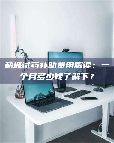 甘肃盐城试药补助费用解读：一个月多少钱了解下？ 第1张