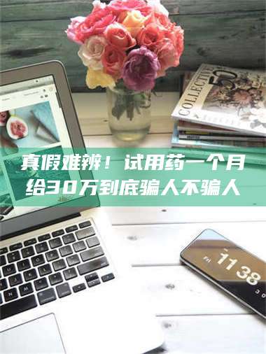 甘肃真假难辨！试用药一个月给30万到底骗人不骗人 第1张