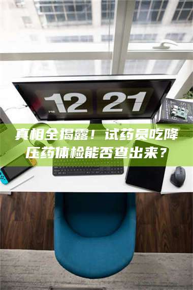 甘肃真相全揭露！试药员吃降压药体检能否查出来？ 第1张
