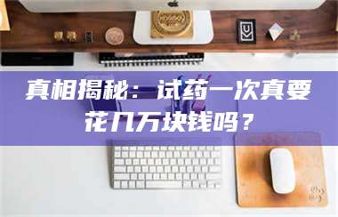甘肃真相揭秘：试药一次真要花几万块钱吗？ 第1张