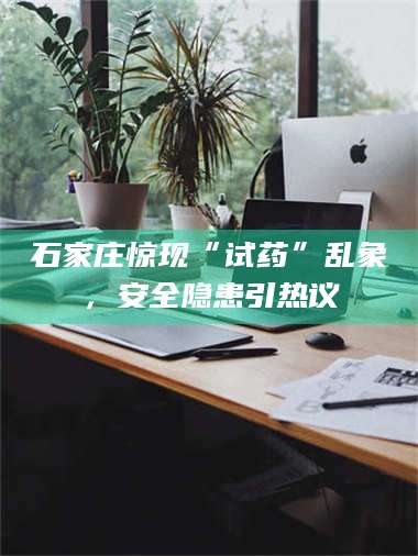 甘肃石家庄惊现“试药”乱象,安全隐患引热议 第1张 甘肃石家庄惊现“试药”乱象,安全隐患引热议 第1张