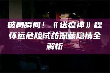 甘肃破局瞬间！《送瘟神》程怀远危险试药深藏隐情全解析 第1张