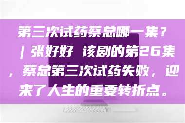 甘肃第三次试药蔡总哪一集？｜张好好 该剧的第26集，蔡总第三次试药失败，迎来了人生的重要转折点。 第1张