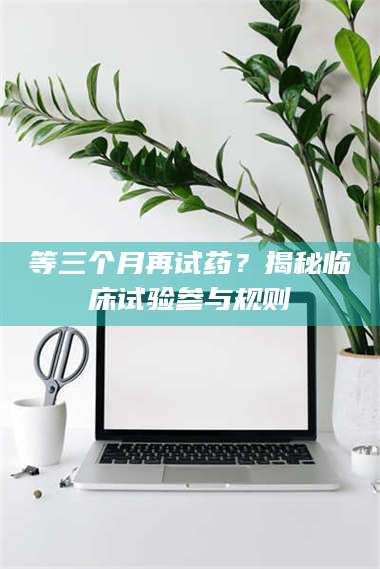 甘肃等三个月再试药?揭秘临床试验参与规则 第1张 甘肃等三个月再试药?揭秘临床试验参与规则 第1张