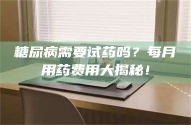 甘肃糖尿病需要试药吗？每月用药费用大揭秘！ 第1张