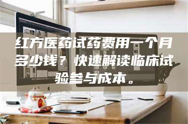 甘肃红方医药试药费用一个月多少钱？快速解读临床试验参与成本。 第1张