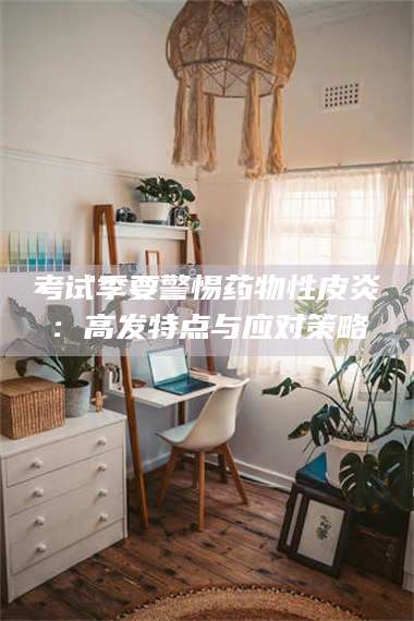 甘肃考试季要警惕药物性皮炎：高发特点与应对策略 第1张