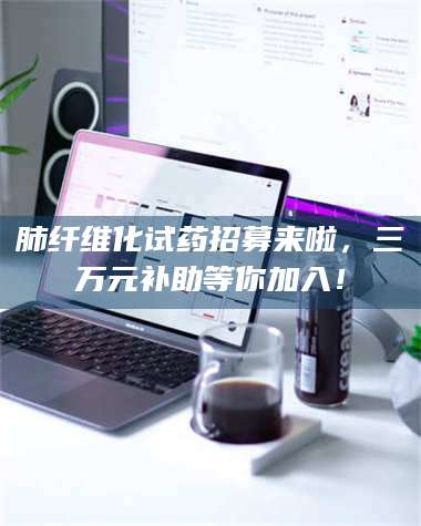 甘肃肺纤维化试药招募来啦，三万元补助等你加入！ 第1张