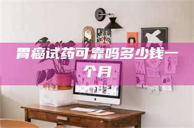 甘肃胃癌试药可靠吗多少钱一个月 第1张