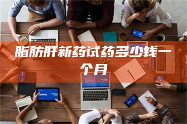 甘肃脂肪肝新药试药多少钱一个月 第1张