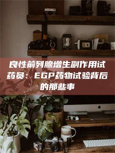 甘肃良性前列腺增生副作用试药员：EGP药物试验背后的那些事 第1张
