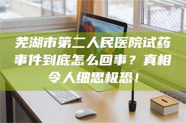 甘肃芜湖市第二人民医院试药事件到底怎么回事?真相令人细思极恐! 第1张 甘肃芜湖市第二人民医院试药事件到底怎么回事?真相令人细思极恐! 第1张