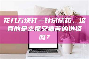 甘肃花几万块打一针试试药,这真的是幸福又痛苦的选择吗? 第1张 甘肃花几万块打一针试试药,这真的是幸福又痛苦的选择吗? 第1张