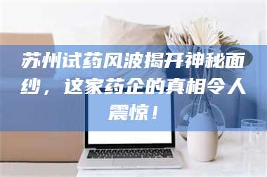 甘肃苏州试药风波揭开神秘面纱，这家药企的真相令人震惊！ 第1张