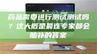 甘肃药品需要进行测试测试吗？这大概是最连专家都会脑补的答案 第1张