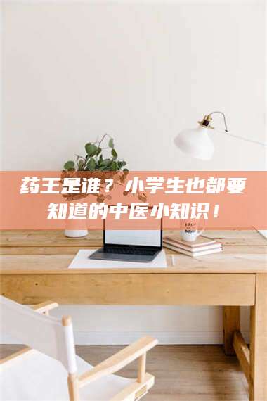 甘肃药王是谁？小学生也都要知道的中医小知识！ 第1张