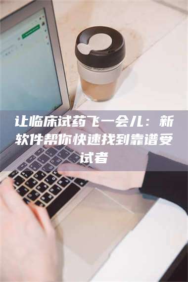 甘肃让临床试药飞一会儿：新软件帮你快速找到靠谱受试者 第1张