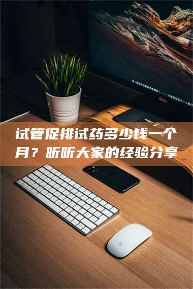 甘肃试管促排试药多少钱一个月？听听大家的经验分享 第1张