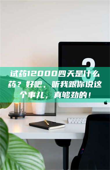 甘肃试药12000四天是什么药？好吧，听我跟你说这个事儿，真够劲的！ 第1张