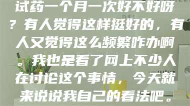 甘肃试药一个月一次好不好呀?有人觉得这样挺好的,有人又觉得这么频繁咋办啊。我也是看了网上不少人在讨论这个事情,今天就来说说我自己的看法吧。 第1张 甘肃试药一个月一次好不好呀?有人觉得这样挺好的,有人又觉得这么频繁咋办啊。我也是看了网上不少人在讨论这个事情,今天就来说说我自己的看法吧。 第1张