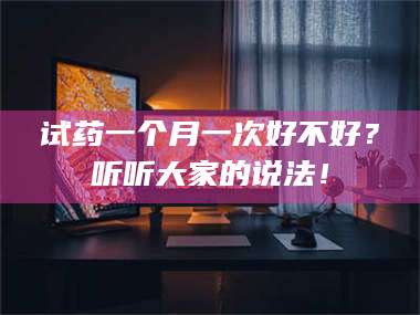 甘肃试药一个月一次好不好？听听大家的说法！ 第1张