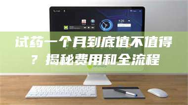 甘肃试药一个月到底值不值得?揭秘费用和全流程 第1张 甘肃试药一个月到底值不值得?揭秘费用和全流程 第1张
