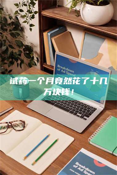 甘肃试药一个月竟然花了十几万块钱! 第1张 甘肃试药一个月竟然花了十几万块钱! 第1张