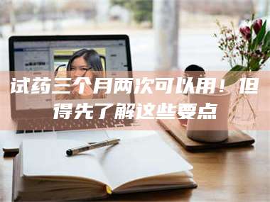 甘肃试药三个月两次可以用！但得先了解这些要点 第1张