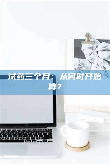 甘肃试药三个月：从何时开始算？ 第1张
