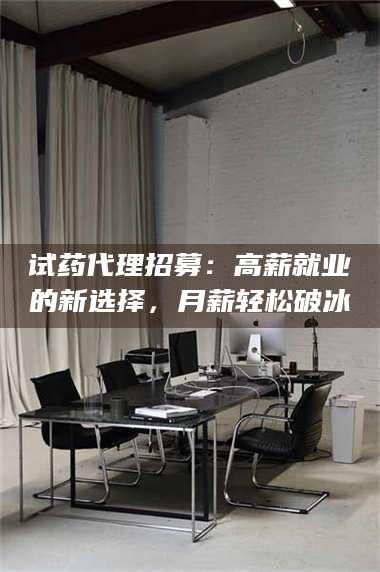甘肃试药代理招募：高薪就业的新选择，月薪轻松破冰 第1张