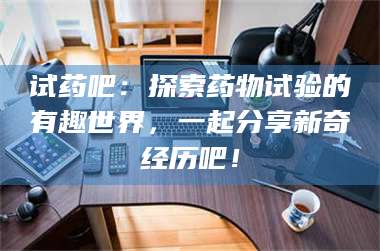 甘肃试药吧：探索药物试验的有趣世界，一起分享新奇经历吧！ 第1张