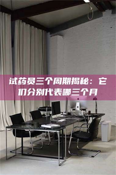 甘肃试药员三个周期揭秘:它们分别代表哪三个月 第1张 甘肃试药员三个周期揭秘:它们分别代表哪三个月 第1张