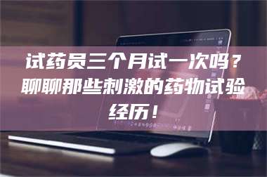 甘肃试药员三个月试一次吗？聊聊那些刺激的药物试验经历！ 第1张