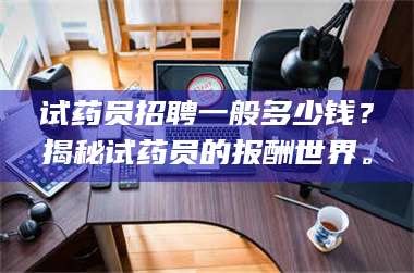 甘肃试药员招聘一般多少钱?揭秘试药员的报酬世界。 第1张 甘肃试药员招聘一般多少钱?揭秘试药员的报酬世界。 第1张