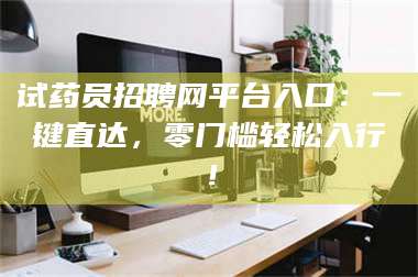 甘肃试药员招聘网平台入口：一键直达，零门槛轻松入行！ 第1张