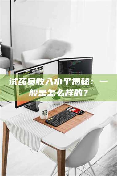 甘肃试药员收入水平揭秘：一般是怎么样的？ 第1张