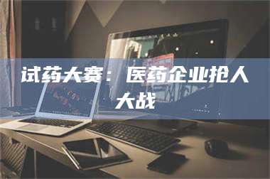 甘肃试药大赛：医药企业抢人大战 第1张