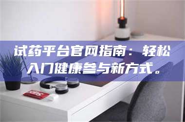 甘肃试药平台官网指南：轻松入门健康参与新方式。 第1张