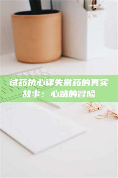 甘肃试药抗心律失常药的真实故事：心跳的冒险 第1张