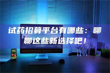 甘肃试药招募平台有哪些：聊聊这些新选择吧！ 第1张