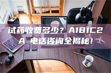 甘肃试药收费多少？A1B1C2A溦电话咨询全揭秘！ 第1张