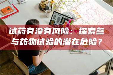 甘肃试药有没有风险：探索参与药物试验的潜在危险？ 第1张