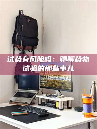 甘肃试药有风险吗：聊聊药物试验的那些事儿 第1张